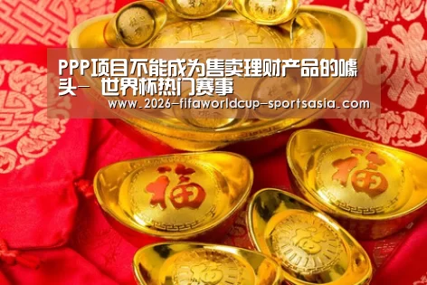 PPP项目不能成为售卖理财产品的噱头- 世界杯热门赛事(图1) 世界杯综合娱乐平台